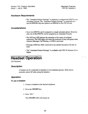 Page 556Section 700, Feature Operation 
Attendant Features 
issue 1. July 6, 1993 CPC-B, Version 4 
Hardware Requirements 
l The “Attendant Feature Package” is required to configure the DSS/72 as an 
Attendant Console. The “Attendant Feature Package” is contained on a 
special EPROM chip that replaces an EPROM on the CPC-B card. 
Considerations 
l Up to two DSS/72s can be assigned to a single attendant phone. However, 
only one of the DSS/72s can be assigned as an Attendant Console. 
l The DSS key LED informs...