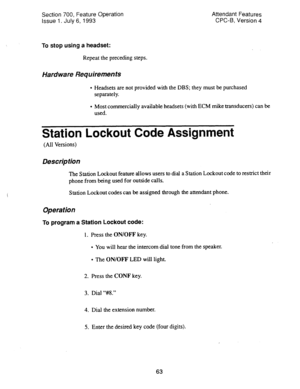 Page 557Section 700, Feature Operation 
Issue 1. July 6, 1993 Attendant Features 
CPC-6, Version 4 
To stop using a headset: 
Repeat the preceding steps. 
Hardware Requirements 
l Headsets are not provided with the DBS; they must be purchased 
separately. 
l Most commercially available headsets (with ECM mike transducers) can be 
used. 
Station Lockout Code Assignment 
(All Versions) 
Description 
The Station Lockout feature allows users to dial a Station Lockout code to restrict their 
phone from being used for...