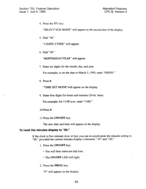 Page 559Section 700, Feature Operation 
Issue 
1. July 6, 1993 
Attendant Features 
CPC-B, Version 4 
4. Press the FFI key. 
“SELECT SUB MODE” will appear on the 
second line of the display. 
5. Dial “l#.” 
“ 1 :DATE 2:TIME” will appear. 
6. Dial “l#.” 
“MONTH/DAY/YEAR” will appear. 
7. Enter six digits for the month, day, and year. 
For example, to set the date to March 3, 1993, enter “030393.” 
8. Press #. 
“TIME SET MODE“wil1 appear on the display. 
9. Enter four digits for hours and minutes (24-hr. time)....