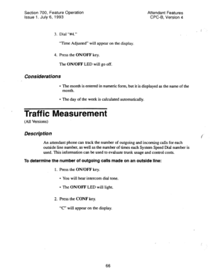 Page 560Section 700, Feature Operation 
Issue 1. July 6, 1993 Attendant Features 
CPC-B, Version 4 
3. Dial “#4.” 
“Time Adjusted” will appear on the display. 
4. Press the ON/OFF key. 
The ON/OFF LED will go off. 
Considerations 
l The month is entered in numeric form, but it is displayed as the name of the 
month. 
l The day of the week is calculated automatically. 
. Traffic Measurement 
(Ail Versions) 
Description 
An attendant phone can track the number of outgoing and incoming calls for each 
outside line...