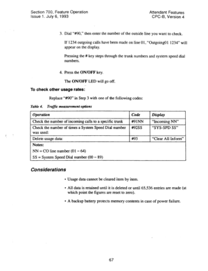 Page 561Section 700, Feature Operation 
Issue 1. July 6, 1993 Attendant Features 
CPC-6, Version 4 
3. Dial ‘WO,” then enter the number of the outside line you want to check. 
If 1234 outgoing calls have been made on line 01, “Outgoing01 1234” will 
appear on the display. 
Pressing the # key steps through the trunk numbers and system speed dial 
numbers. 
4. Press the ON/OFF key. 
The ON/OFF LED will go off. 
To check other usage rates: 
Replace “#MI” in Step 3 with one of the following codes: 
Table 4. Traffu:...