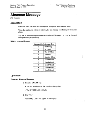 Page 564Section 700, Feature Operation 
Issue 1. July 6, 1993 
Absence Message 
Key Telephone Features 
CPC-B, Version 4 
(All Versions) 
Des&p tion 
Extension users can leave text messages on their phone when they are away. 
When the unattended extension is dialed, the text message will display on the caller’s 
phone. 
Any one of the following messages can be selected. Messages 5 to 9 can be changed 
through system programming. 
Table 5. Absence Messages 
2 Out of Office 
3 Vacation 
I 4 1 Another Office 1 
7...