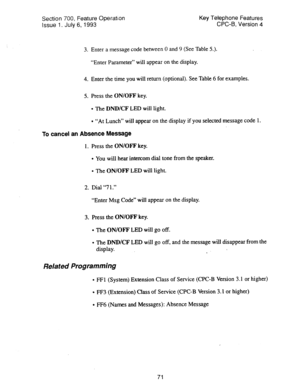 Page 565Section 700, Feature Operation 
Issue 1. July 6, 1993 Key Telephone Features 
CPC-B, Version 4 
3. Enter a message code between 0 and 9 (See Table 5.). 
“Enter Parameter” will appear on the display. 
4. Enter the time you will return (optional). See Table 6 for examples. 
5. Press the 
ON/OFF key. 
l The DND/CF LED will light. 
l “At Lunch” will appear on the display if you selected message code 1. 
To cancel an Absence Message 
1. Press the ON/OFF 
key. 
l You will hear intercom dial tone from the...