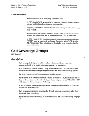 Page 568Section 700, Feature Operation 
Issue 1. July 6, 1993 Key Telephone Features 
CPC-B, Version 4 
Considerations 
l You cannot break in on three-party conference calls. 
l In CPC-A and CPC-B Versions 2.0 or lower, an Attendant Phone can break 
into any call, independent of system programming. 
Beginning with CPC-B Version 2.0, attendants can be prevented from using 
busy override. 
l The default for the override alert tone is “off.” If the override alert tone is 
enabled, the tone will be sent to both...