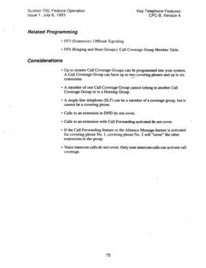 Page 569Section 700, Feature Operation 
Issue 1. July 6, 1993 Key Telephone Features 
CPC-6, Version 4 
Related Programming 
l FF3 (Extension): Offhook Signaling 
l FF4 (Ringing and Hunt Groups): Call Coverage Group Member Table 
Considerations 
l Up to sixteen Call Coverage Groups can be programmed into your system. 
A Call Coverage Group can have up to two covering phones and up to six 
extensions. : -9s 
l A member of one Call Coverage Group cannot ‘belong to another Call 
Coverage Group or to a Hunting...