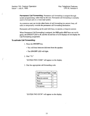 Page 571Section 700, Feature Operation 
Issue 1. July 6, 1993 Key Telephone Features 
CPC-6, Version 4 
Permanent Call Forwarding. Permanent call forwarding is assigned through 
system programming, rather than by the user. Permanent call forwarding is normally 
used to forward calls to a voice mail system. 
An extension user can invoke other forms of call forwarding (no answer, busy, all 
calls) to temporarily override the permanent call forwarding destination. 
Permanent call forwarding can be used with busy,...