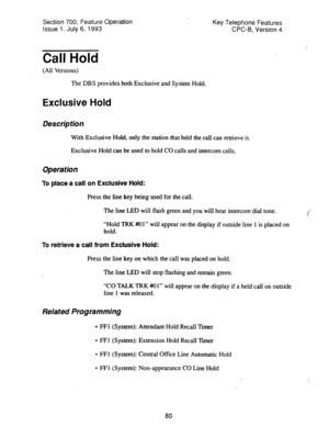 Page 574Section 700, Feature Operation 
Issue 1. July 6, 1993 Key Telephone Features 
CPC-l3, Version 4 
Call Hold 
(All Versions) 
The DBS provides both Exclusive and System Hold. 
Exclusive Hold 
Descripfion 
With Exclusive Hold, only the station that held the call can retrieve it. 
Exclusive Hold can be used to hold CO calls and intercom calls. 
Operation 
To place a call on Exclusive Hold: 
Press the line key being used for the call. 
The line LED will flash green and you will hear intercom dial tone. 
c...