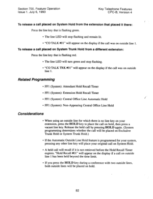 Page 576Section 700, Feature Operation 
Issue 1. July 6, 1993 Key Telephone Features 
CPC-B, VeFsion 4 
To release a call placed on System Hold from the extension that placed it there: 
Press the line key that is flashing green. 
l The line LED will stop flashing and remain lit. 
l “CO TALK ##Ol” will appear on the display if the call was on outside line 1. 
To release a call placed on System Trunk Hold from a different extension: 
Press the line key that is flashing red. 
l The line LED will turn green and stop...