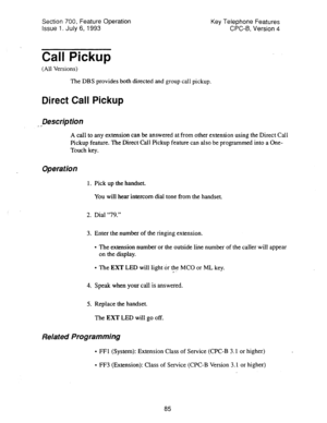 Page 579Section 700, Feature Operation 
Issue 1. July 6, 1993 Key Telephone Features 
CPC-6, Version 4 
Call Pickup 
(All Versions) 
The DBS provides both directed and group call pickup. 
Direct Call Pickup 
- 3 Description 
A call to any extension can be answered at from other extension using the Direct Call 
Pickup feature. The Direct Call Pickup feature can also be programmed into a One- 
Touch key. 
Operation 
1. Pick up the handset. 
You will hear intercom dial tone from the handset. 
2. Dial “79.” 
3....