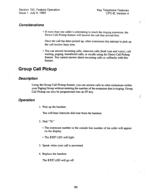 Page 580Section 700, Feature Operation 
issue 1. July 6, 1993 Key Telephone Features 
CPC-B, Version 4 
Considerations 
l If more than one caller is attempting to reach the ringing extension, the 
Direct Call Pickup feature will answer the call that arrived first. 
Once the call has been picked up, other extensions that attempt to pick up 
the call receive busy tone. 
l You can answer incoming calls, intercom calls (both tone and voice), call 
waiting, paging, transferred calls, or recalls using the Direct Call...