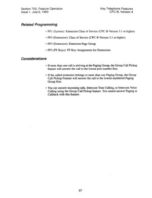 Page 581Section 700, Feature Operation 
Issue 1. July 6, 1993 Key Telephone Features 
CPC-6, Version 4 
Related Programming 
l FFl (System): Extension Class of Service (CPC-B Version 3.1 or higher) 
l FF3 (Extension): Class of Service (CPC-B Version 3.1 or higher) 
l FF3 (Extension): Extension Page Group 
l FF5 (FF Keys): FF Key Assignments for Extensions 
Considerations 
l If more than one call is arriving at the Paging Group, the Group Call Pickup 
feature will answer the call to the lowest port number first....