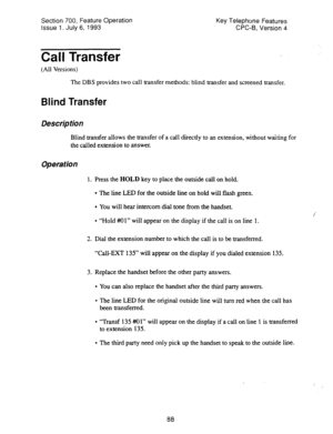 Page 582Section 700, Feature Operation 
Issue 1. July 6, 1993 Key Telephone Features 
CPC-B, Version 4 
Call Transfer 
(All Versions) 
The DBS provides two call transfer methods: blind transfer and screened transfer. 
Blind Transfer 
Description 
Blind transfer allows the transfer of a call directly to an extension, without waiting for 
the called extension to answer. 
Operation 
1. Press the HOLD key to place the outside call on hold. 
l The line LED for the outside line on hold will flash green. 
l You will...