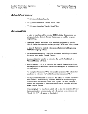 Page 583Section 700, Feature Operation 
Issue 1. July 6, 1993 Key Telephone Features 
CPC-B, Version 4 
Related Programming 
l FFl (System): Onhook Transfer 
l FFI (System): Extension Transfer Recall Timer 
l FE1 (System): Attendant Transfer Recall Timer 
Considerations 
* In order to transfer a call by pressing HOLD, dialing the extension, and 
going onhook, the Onhook Transfer feature must be enabled in system 
programming. 
l If Onhook Transfer is disabled, blind transfer is performed by pressing 
HOLD,...