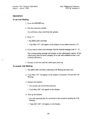 Page 587Section 700, Feature Operation 
Issue 1. July 6, 1993 Key Telephone Features 
CPC-B, Version 4 
Operation 
To set Call Waiting: 
1. Press the ON/OFF key. 
2. Dial the extension number. 
You will hear a busy tone from the speaker. 
3. Press “3.” 
l The EXT LED will flash. 
l “Call Wait 157” will appear on the display if you called extension 157. 
4. If you want to send a text message, dial the desired message code (5 - 9). 
The corresponding message will display on the called party’s phone. (If the...