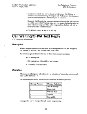 Page 589Section 700, Feature Operation 
Issue 1. July 6, 1993 Key Telephone Features 
CPC-B, Version 4 
l A call on an outside line can be placed on hold before Call Waiting is 
answered to avoid terminating the original call. An Intercom Catl, however, 
must be terminated before Call Waiting can be answered. 
l If onhook Call Transfer has been programmed and an outside line is placed 
on hold to answer Call Waiting, make sure you replace the handset after the 
other extension hangs up. If the caller hangs up...