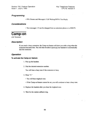 Page 590Section 700, Feature Operation 
Issue 1. July 6,1993 Key Telephone Features 
CPC-B, Version 4 
Programming 
l FF6 (Names and Messages): Call Waiting/OHVA Text Reply 
Considerations 
l Text messages l-5 can be changed from an attendant phone or a DSS/72. 
Camp-on 
(All Versions) 
Description 
If you reach a busy extension, the Camp-on feature will alert you with a ring when the 
extension becomes free. You will then be able to pick up your handset to automatically 
dial the extension. 
Operation 
To...