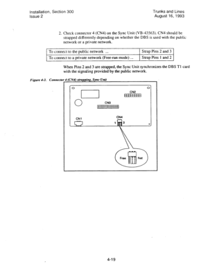Page 60Installation, Section 300 
Issue 2 Trunks and Lines 
August 16,1993 
2. 
Check connector 4 (CN4) on the Sync Unit (VB-43563). CN4 should be 
strapped differently depending on whether the DBS is used with the public 
network or a private network. 
To connect to the public network . . . Strap Pins 2 and 3 
To connect to a private network (Free-run mode) . . . Strap Pins 1 and 2 
When Pins 2 and 3 are strapped, the Sync Unit synchronizes the DBS Tl card 
with the signaling provided by the public network....