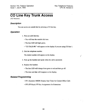 Page 592Section 700, Feature Operation 
Issue 1. July 6, 1993 Key Telephone Features 
CPC-8, Version 4 
CO Line Key Trunk Access 
(All Versions) 
Description 
You can access an outside line by pressing a CO line key. 
Operation 
1. Press an unlit line key. 
l You will hear the outside dial tone. 
l The line LED will light green. 
l “CO TALK Wl” will appear on the display if you are using CO Line 1. 
2. Dial the telephone number. 
The dialed number will appear on the display. 
3. Pick up the handset and speak...