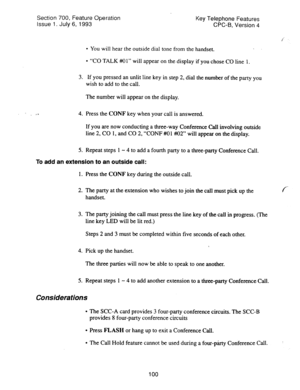 Page 594Section 700, Feature Operation 
Issue 1. July 6, 1993 Key Telephone Features 
CPC-B, Version 4 
l You will hear the outside dial tone from the handset. 
l “CO TALK #+O 1” will appear on the display if you chose CO line 1. 
3. If you pressed an unlit line key in step 2, dial the number of the party you 
wish to add to the call. 
The number will appear on the display. 
4. Press the CONF key when your call is answered. 
If you are now conducting a three-way Conference call involving outside 
line 2, CO 1,...