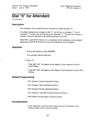 Page 595Section 700, Feature Operation 
Issue 1. July 6, 1993 Key Telephone Features 
CPC-B, Version 4 
Dial “0” for Attendant 
(All Versions) 
Description 
The Attendant can be called from any extension by simply pressing “0.” 
If multiple attendants are assigned, a dial “0” call will go to Attendant “1” first. If 
attendant “1” is busy, the call will then go to Attendant “2.” The call will continue to 
transfer to the next attendant in the attendant group if necessary. 
With CPC-A and CPC-B Version 1.0, a...