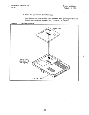 Page 61Installation, Section 300 
Issue 2 Trunks and Lines 
August 16,1993 
3. 
Attach the Sync Unit to the CPC-B card. 
Note: Before attaching the Sync Unit, insert the three spacers provided with 
the unit and remove the jumpers from CN2 of the CPC-B card. 
Figure 4-4. 
TI Sync Unit instuilan’on 
BPU Chip 
(Version 1.3 
or higher) 
f 
4-20  