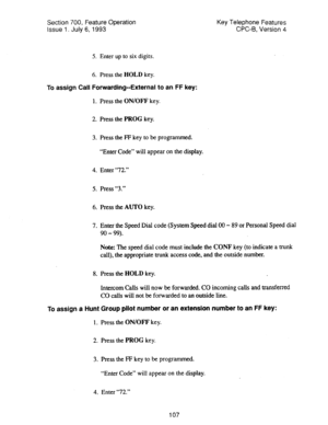 Page 601Section 700, Feature Operation 
Issue 1. July 6,1993 Key Telephone Features 
CPC-6, Version 4 
5. Enter up to six digits. 
6. Press the HOLD key. 
To assign Call Forwarding-External to an FF key: 
1. Press the ON/OFF key. 
2. Press the PROG key. 
3. Press the FP key to be programmed. 
“Enter Code” will appear on the display. 
4. Enter “12.” 
5. Press “3.” 
6. Press the AUTO key. 
7. Enter the Speed Dial code (System Speed dial 00 - 89 or Personal Speed dial 
90 - 99). 
Note: The speed dial code must...