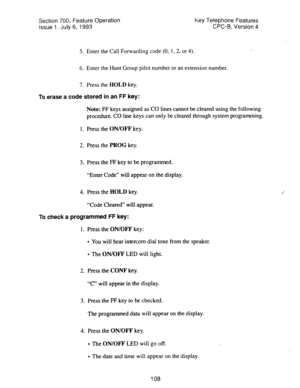 Page 602Section 700, Feature Operation Key Telephone Features 
Issue 1. July 6, 1993 CPC-B, Version 4 
5. Enter the Call Forwarding code (0, 1,2, or 4). 
6. Enter the Hunt Group pilot number or an extension number. 
7. Press the HOLD key. 
To 
erase a code stored in an FF key: 
Note: FF keys assigned as CO lines cannot be cleared using the following 
procedure. CO line keys can only be cleared through system programming. 
1. Press the ON/OFF key. 
2. Press the PROG key. 
3. Press the FF key to be programmed....