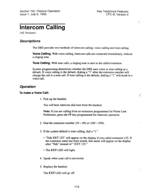 Page 606Section 700, Feature Operation 
Issue 1. July 6, 1993 Key Telephone Features 
CPC-B, Version 4 
ltitbrcom Calling 
(All Versions) 
Descriptions 
The DBS provides two methods of intercom calling: voice calling and tone calling, 
Voice Calling. With voice calling, intercom calls are connected immediately, without 
a ringing tone. 
Tone Calling. With tone calls, a ringing tone is sent to the called extension. 
System programming determines whether the DBS uses voice or tone calling as a 
default. If voice...