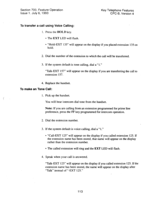 Page 607Section 700, Feature Operation 
Issue 1. July 6, 1993 Key Telephone Features 
CPC-B, Version 4 
To transfer a call using Voice Calling: 
1. Press the HOLD key. 
l The EXT LED will flash. 
l “Hold-EXT 135” will appear on the display if you placed extension 135 on 
hold. 
2. Dial the number of the extension to which the call will be transferred. 
3. If the system default is tone calling, dial a “ 1.” 
“Talk-EXT 157” will appear on the display if you are transferring the call to 
extension 157. 
4. Replace...