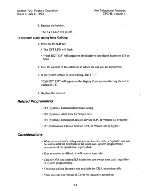 Page 608Section 700, Feature Operation Key Telephone Features 
Issue 1. July 6, 1993 CPC-B, Version 4 
5. Replace the handset. 
The EXT LED will go off. 
To 
transfer a call using Tone Calling: 
1. Press the HOLD key. 
l The EXT LED will flash. 
l “Hold-EXT 135” will appear on the display if you placed extension 135 on 
hold. 
2. Dial the number of the extension to which the call will be transferred. 
3. If the system default is voice calling, dial a “1.” 
“Call-EXT 157” will appear on the display if you are...