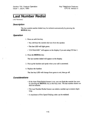 Page 609Section 700, Feature Operation 
issue 1. July 6, 1993 Key Telephone Features 
CPC-6, Version 4 
Last Number Redial 
(All Versions) 
Des&p tion 
The last outside number dialed may be redialed automatically by pressing the 
REDIAL key. 
Operation 
1. Press an unlit line key. 
l You will hear the outside dial tone from the speaker. 
l The line LED will light green. 
l “CO TALK Ml” will appear on the display if you are using CO line 1. 
2. Press the REDIAL key. 
The last number dialed will appear on the...