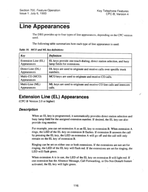 Page 610Section 700, Feature Operation 
Issue 1. July 6, 1993 Key Telephone Features 
CPC-B, Version 4 
Line Appearances 
The DBS provides up to four types of line appearances, depending on the CPC version 
used. 
The following table summarizes how each type of line appearance is used: 
Table 10. MC0 and ML key definitions 
I Key 
I f De rnition 
I 
Extension Line (EL) 
Appearances EL keys provide one-touch dialing, direct station selection, and busy 
lamp fields for extensions. 
Direct Line (DL) 
Appearances...