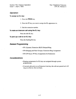 Page 611Section 700, Feature Operation 
Issue 1. July 6, 1993 Key Telephone Features 
CPC-B, Version 4 
Operation 
To assign an EL key: 
1. Press the PROG key. 
2. Press the FF key you want to assign the EL appearance to. 
3. Dial the extension number. 
To make an intercom call using the EL key: 
Press the idle EL key. 
To 
pick up a call on an EL key: 
Press the flashing EL key. 
Related Programming 
l FFl (System): Extension (BLF) Delayed Ring 
l FF4 (Ringing and Hunt Groups): Extension Ring Assignment 
l FF5...