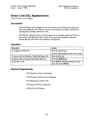 Page 612Section 700, Feature Operation Key Telephone Features 
issue 1. July 6, 1993 CPC-B, Version 4 
Direct Line (DL) Appearances 
(CPC-B Version 2.0 or higher) 
Description 
Direct Line keys can be assigned to any one of sixty-four CO lines for making and 
receiving outside line calls. Direct Line keys have priority over Multi-Line keys for 
outgoing and incoming outside line calls. 
The LED for a Direct Line key will flash green on an incoming call if the CO line is 
set to ring. It will flash red if the CO...