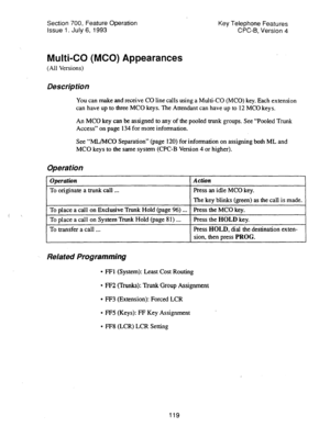 Page 613Section 700, Feature Operation Key Telephone Features 
Issue 1. July 6, 1993 CPC-B, Version 4 
Multi-CO (MCO) Appearances 
(All Versions) 
Description 
You can make and receive CO line calls using a Multi-CO (MCO) key. Each extension 
can have up to three MC0 keys. The Attendant can have up to 12 MC0 keys. 
An MC0 key can be assigned to any of the pooled trunk groups. See “Pooled Trunk 
Access” on page 134 for more information. 
See “ML/MC0 Separation” (page 120) for information on assigning both ML and...