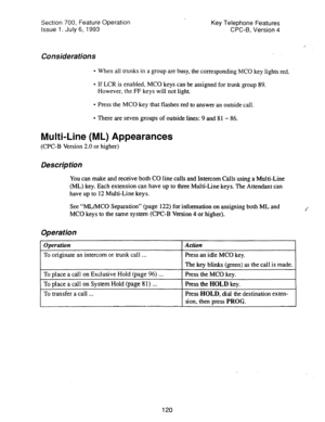 Page 614Section 700, Feature Operation Key Telephone Features 
Issue 1. July 6, 1993 CPC-B, Version 4 
I 
Considerations 
. When all trunks in a group are busy, the corresponding MC0 key lights red. 
l If LCR is enabled, MC0 keys can be assigned for trunk group 89. 
However, the FF keys will not light. 
l Press the MC0 key that flashes red to answer an outside call. 
l There are seven groups of outside lines: 9 and 81 - 86. 
Multi-Line (ML) Appearances 
(CPC-B Version 2.0 or higher) 
Description 
You can make...