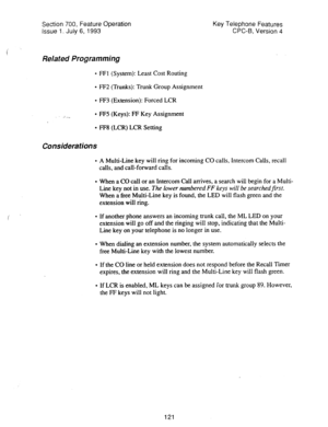 Page 615Section 700, Feature Operation 
Issue 1. July 6, 1993 
Related Programming 
l FFI (System): Least Cost Routing 
l FF2 (Trunks): Trunk Group Assignment 
l FF3 (Extension): Forced LCR 
: ,_ 
l FF5 (Keys): FF Key Assignment Key Telephone Features 
CPC-6, Version 4 
l FF8 (LCR) LCR Setting 
Considerations 
l A Multi-Line key will ring for incoming CO calls, Intercom Calls, recall 
calls, and call-forward calls. 
l When a CO call or an intercom Call arrives, a search will begin for a Multi- 
Line key not in...