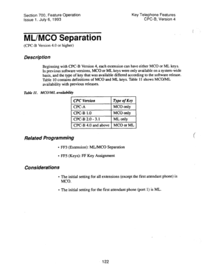 Page 616Section 700, Feature Operation Key Telephone Features 
issue 1. July 6, 1993 CPC-B, Version 4 
ML/MC0 Separation 
( : 
. 
(CPC-B Version 4.0 or higher) 
Description 
Beginning with CPC-B Version 4, each extension can have either MC0 or ML keys. 
In previous software versions, MC0 or ML keys were only available on a system-wide 
basis, and the type of key that was available differed according to the software release. 
Table 10 contains definitions of MC0 and ML keys. Table 11 shows MCO/ML 
availability...