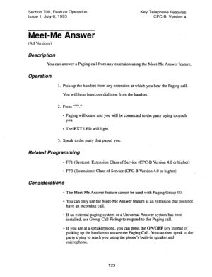 Page 617Section 700, Feature Operation 
Issue 1. July 6, 1993 Key Telephone Features 
CPC-B, Version 4 
Meet-Me Answer 
(All Versions) 
Description 
You can answer a Paging call from any extension using the Meet-Me Answer feature. 
Operation 
1. Pick up the handset from any extension at which you hear the Paging call. 
You will hear intercom dial tone from the handset. 
2. Press “77.” 
l Paging will cease and you will be connected to the party trying to reach 
you. 
l The EXT LED will light. 
3. Speak to the...