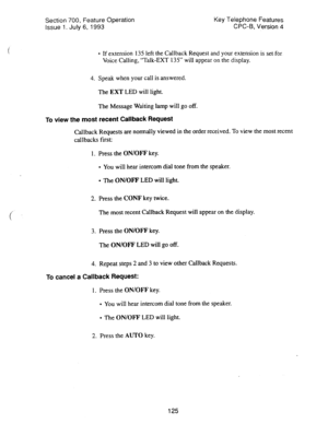 Page 619Section 700, Feature Operation 
issue 1. July 6, 1993 Key Telephone Features 
CPC-B, Version 4 
l If extension 13.5 left the Callback Request and your extension is set.for 
Voice Calling, “Talk-EXT 135” will appear on the display. 
4. Speak when your call is answered. 
The 
EXT LED will light. 
The Message Waiting lamp will go off. 
To view the most recent Callback Request 
Callback Requests are normally viewed in the order received. To view the most recent 
callbacks first: 
1. Press the ON/OFF key. 
l...