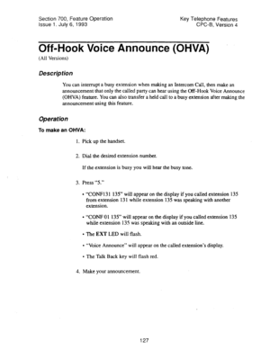 Page 621Section 700, Feature Operation 
Issue 1. July 6, 1993 Key Telephone Features 
CPC-B, Version 4 
Off-Hook Voice Announce (OHVA) 
(All Versions) 
Description 
You can interrupt a busy extension when making an Intercom Call, then make an 
announcement that only the called party can hear using the Off-Hook Voice Announce 
(OHVA) feature. You can also transfer a held call to a busy extension after making the 
announcement using this feature. 
Operation 
To make an OHVA: 
1. Pick up the handset. 
2. Dial the...