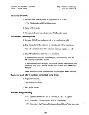 Page 622Section 700, Feature Operation Key Telephone Features 
Issue 1. July 6, 1993 CPC-6, Version 4 
To answer an OHVA: 
1. Press the Talk Back key (must be programmed in an FF key). 
l The Talk Back key’s LED will flash green. 
2. Speak with the caller. 
3. To return to the previous call, press the Talk Back key again. 
To transfer a call using OHVA 
1. Press the HOLD key to place the call to be transferred on hold. 
2. Dial the number of the extension to which the call will be transferred. 
You will hear a...