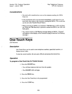 Page 623Section 700, Feature Operation 
Issue 1. July 6, 1993 Key Telephone Features 
CPC-6, Version 4 
Considerations 
l The held call is transferred as soon as the extension sending the OHVA 
hangs up. 
l If the transferred call is not answered immediately, it will queue for a set 
time limit, then return to the extension sending the OHVA. (The recall time 
can be set in the Transfer-Recall Timer.) 
l When receiving an OHVA, an extension’s Talk Back key’s LED will flash 
red. When the Talk Back key is pressed...