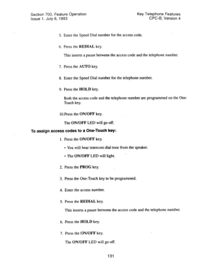 Page 625Section 700, feature Operation 
Issue 1. July 6, 1993 Key Telephone Features 
CPC-B, Version 4 
5. Enter the Speed Dial number for the access code. 
6. Press the REDIAL key. 
This inserts a pause between the access code and the telephone number. 
7. Press the AUTO key. 
8. Enter the Speed Dial number for the telephone number. 
9. Press the HOLD key. 
Both the access code and the telephone number are programmed on the One- 
Touch key. 
lOPress the ON/OFF key. 
The ON/OFF LED will go off. 
To assign access...