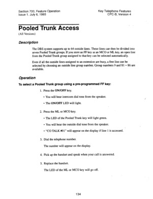 Page 628Section 700, Feature Operation 
Issue 1. July 6, 1993 Key Telephone Features 
CPC-B, Version 4 
Pooled Trunk Access 
(All Versions) 
Description 
The DBS system supports up to 64 outside lines. These lines can then be divided into 
seven Pooled Trunk groups. If you store an FP key as an MC0 or ML key, an open line 
from the Pooled Trunk group assigned to that key can be selected automatically. 
Even if all the outside lines assigned to an extension are busy, a free line can be 
selected by choosing an...