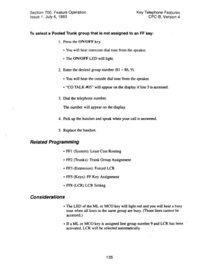 Page 629Section 700, Feature Operation 
Issue 1. July 6, 1993 Key Telephone Features 
CPC-B, Version 4 
To select a Pooled Trunk group that is not assigned to an FF key: 
1. Press the ON/OFF key. 
l You will hear intercom dial tone from the speaker. 
l The ON/OFF LED will light. 
2. Enter the desired group number (81 - 86,9). 
l You will hear the outside dial tone from the speaker. 
l “CO TALK #OS’ will appear on the display if line 5 is-accessed. 
3. Dial the telephone number. 
The number will appear on the...