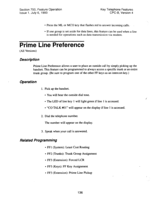 Page 630.Section 700, Feature Operation 
Issue 1. July 6, 1993 Key Telephone Features 
CPC-B, Version 4 
l Press the ML or MC0 key that flashes red to answer incoming calls.. 
l If one group is set aside for data lines, this feature can be used when a line 
is needed for operations such as data transmission via modem. 
Prime Line Preference 
(All Versions) 
Description 
Prime Line Preference allows a user to place an outside call by simply picking up the 
handset. This feature can be programmed to always access...