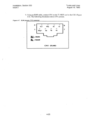 Page 64Installation, Section 300 Trunks and Lines 
Issue 2 August 16, 1993 
9. Using an RJ48 cable, connect CNI on the Tl MDF card to the CSU (Figure 
4-8).?‘he following illustration shows CN 
1 pinouts. 
Figure 4-7 RJ48 pin uts, CNI connector 
. 
0 0 0 0 
l-b1 Rlna NC FG 
0 0 0 0 
Ring 1 NC nP FG 
CN 1 (RJ48) 
4-23  