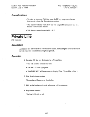 Page 631Section 700, Feature Operation 
Issue 1. July 6, 1993 Key Telephone Features 
CPC-B, Version 4 
Considerations 
l To make an Intercom Call, first press the FF key programmed as an 
intercom key, then dial the extension number. 
l This feature will only work if FF key 1 is assigned to an outside line or a 
Pooled Trunk Access feature. 
l This feature cannot be used with a SLT. 
Private Line 
(All Versions) 
Description 
An outside line can be reserved for exclusive access, eliminating the need for that...