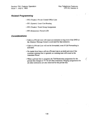 Page 632Section 700, Feature 0peration Key Telephone Features 
Issue 1. July 6, 1993 CPC-B, Version 4 
Related Programming 
l FF2 (Trunks): Private Central Office Line 
l FFl (System): Least Cost Routing 
l FF2 (Trunks): Trunk Group Assignment 
l FF3 (Extension): Forced LCR 
Considerations 
l Calls to a Private Line will cause an extension to ring even if the DND or 
the Absence Message feature is activated for that extension. 
l Calls to a Private Line will not be forwarded, even if Call Forwarding is...